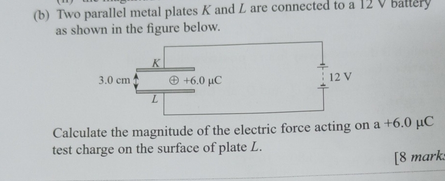 Two parallel metal plates K and L are connected to a 12 V battery 
as shown in the figure below. 
Calculate the magnitude of the electric force acting on a+6.0 mu C
test charge on the surface of plate L. 
[8 marks