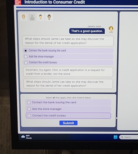 Introduction to Consumer Credit

Jamie's mom
That's a good question.
What steps should Jamie Lee take so she may discover the
reason for the denial of her credit application?
Contact the bank issuing the card
Ask the store manager
Contact the credit bureau
Incorrect, try again. Hint: a credit application is a request for
credit from a lender, not the store.
What steps should Jamie Lee take so she may discover the
reason for the denial of her credit application?
Select all that apply, then click Submit below
Contact the bank issuing the card
Ask the store manager
Contact the credit bureau
Submit
Cloudy
Search
