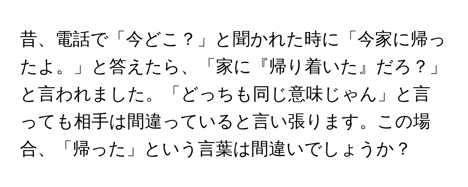 昔、電話で「今どこ？」と聞かれた時に「今家に帰ったよ。」と答えたら、「家に『帰り着いた』だろ？」と言われました。「どっちも同じ意味じゃん」と言っても相手は間違っていると言い張ります。この場合、「帰った」という言葉は間違いでしょうか？