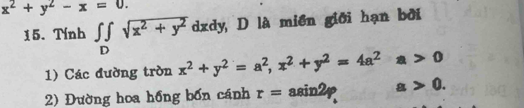 x^2+y^2-x=0. 
15. Tính ∈tlimits _Dsqrt(x^2+y^2) dx kdy, D là miền giới hạn bởi 
1) Các đường tròn x^2+y^2=a^2, x^2+y^2=4a^2a>0
2) Đường hoa hồng bốn cánh r= asin2p
a>0.