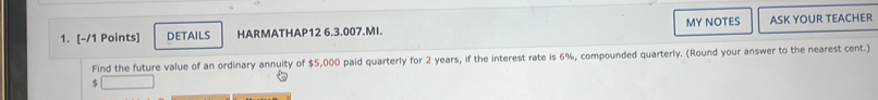 DETAILS HARMATHAP12 6.3.007.MI. MY NOTES ASK YOUR TEACHER 
Find the future value of an ordinary annuity of $5,000 paid quarterly for 2 years, if the interest rate is 6%, compounded quarterly. (Round your answer to the nearest cent.)
$