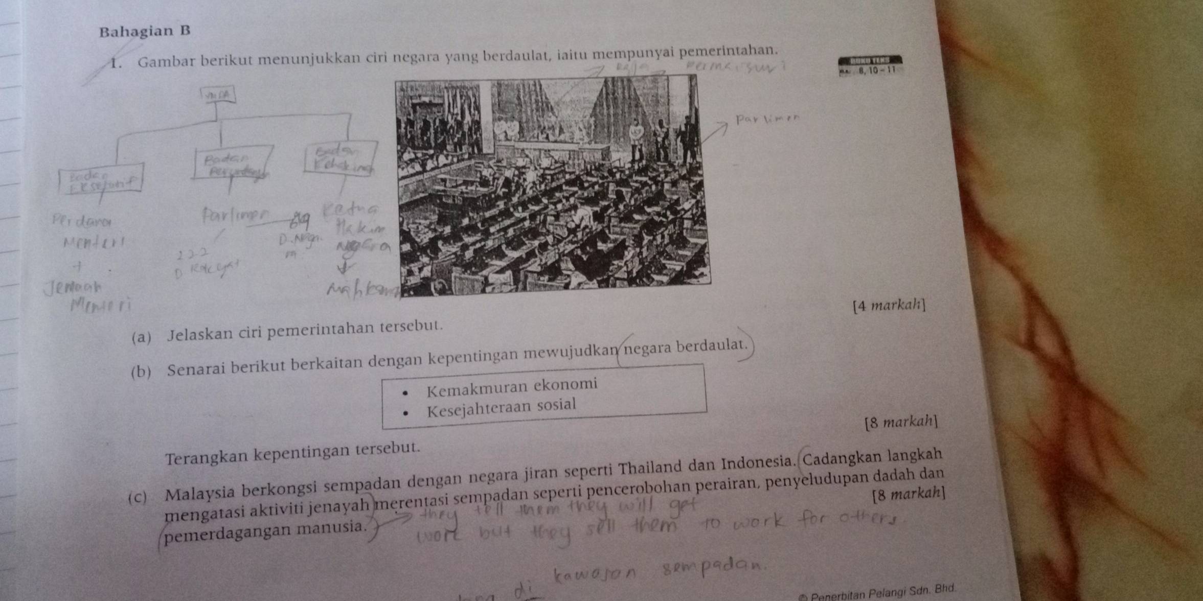 Bahagian B 
1. Gambar berikut menunjukkan ciri negara yang berdaulat, iaitu mempunyai pemerintahan. 
Na DA 
[4 markah] 
(a) Jelaskan ciri pemerintahan tersebut. 
(b) Senarai berikut berkaitan dengan kepentingan mewujudkan negara berdaulat. 
Kemakmuran ekonomi 
Kesejahteraan sosial 
Terangkan kepentingan tersebut. [8 markah] 
(c) Malaysia berkongsi sempadan dengan negara jiran seperti Thailand dan Indonesia. Cadangkan langkah 
[8 markah] 
mengatasi aktiviti jenayah merentasi sempadan seperti pencerobohan perairan, penyeludupan dadah dan 
pemerdagangan manusia. 
* Penerbitan Pelangi Sơn. Bhd.