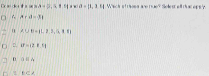 Consider the sets A= 2,5,8,9 and B=(1,3,6). Which of these are true? Select all that apply.
^ A∩ B= 5
B. A∪ B= 1,2,3,5,8,9
C. B'=(2,8,9)
D. B∈ A
E. B⊂ A