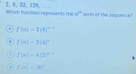 2, 8, 32, 128, . . .
Which function represents the n^(th) term of the sequence?
A f(n)=2(4)^n-1
B f(n)=2(4)^n
C f(n)=4(2)^n-1
D f(n)=(8)^n