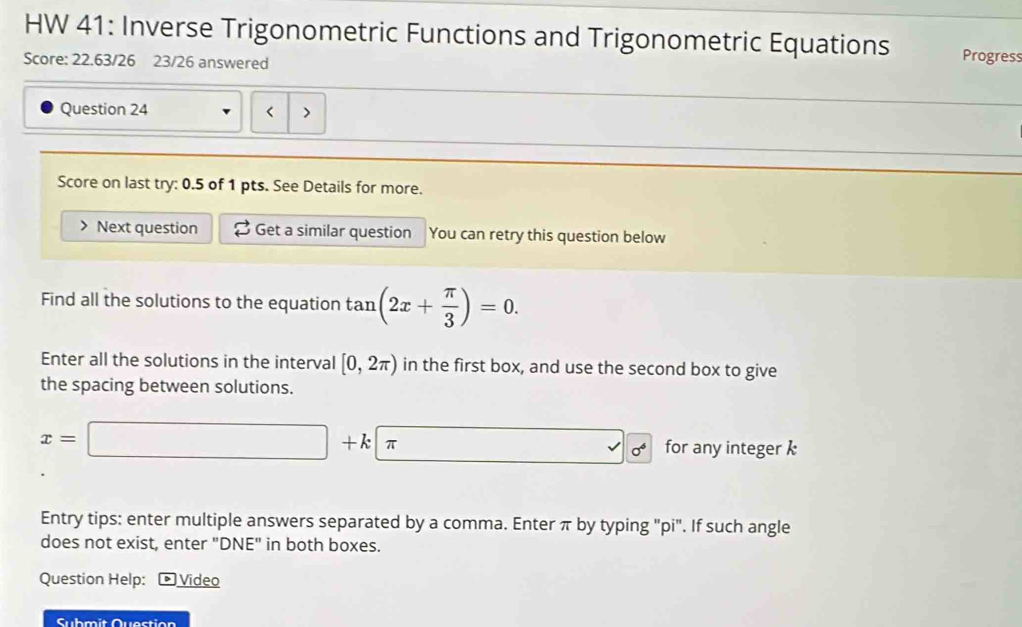 HW 41: Inverse Trigonometric Functions and Trigonometric Equations Progress 
Score: 22.63/26 23/26 answered 
Question 24 < 
Score on last try: 0.5 of 1 pts. See Details for more. 
Next question Get a similar question You can retry this question below 
Find all the solutions to the equation  tan (2x+ π /3 )=0. 
Enter all the solutions in the interval [0,2π ) in the first box, and use the second box to give 
the spacing between solutions.
x=□ +kπ for any integer k
Entry tips: enter multiple answers separated by a comma. Enter π by typing "pi". If such angle 
does not exist, enter "DNE" in both boxes. 
Question Help: * Video 
Submit Question