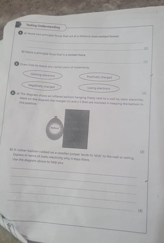 Testing Understanding
a) Name two principle forces that act at a distance (non-contact forces).
_
_
[2]
b) Name a principle force that is a contact force.
_
[1]
Draw lines to match the correct pairs of statements.
Gaining electrons Positively charged
Negatively charged
Losing electrons
[2]
a) The diagram shows an inflated balloon hanging freely next to a wall by static electricity.
Mark on the diagram the charges (+) and (-) that are involved in keeping the balloon in
this position.
[2]
b) A rubber balloon rubbed on a woollen jumper tends to ‘stick’ to the wall or ceiling.
Explain in terms of static electricity why it stays there.
Use the diagram above to help you.
_
_
_
J
_
_
[4]