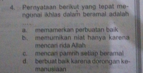 Pernyataan berikut yang tepat me-
ngenai ikhlas dalam beramal adalah
a. memamerkan perbuatan baik
b. memurnikan niat hanya karena
mencari rida Allah
c. mencari pamrih setiap beramal
d. berbuat baik karena dorongan ke-
manusiaan