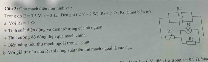 Cho mạch diện như hình vẽ :
Trong đó E=3,5V;r=3Omega; Đèn ghi (2V-2W);R_2=2Omega ;R_1 là một biển trở
a. Với R_1=1Omega .
+ Tính suất điện động và điện trở trong của bộ nguồn. 
+ Tính cường độ dòng điện qua mạch chính.
+ Điện năng tiêu thụ mạch ngoài trong 1 phút.
b. Với giá trị nào của R_1 thì công suất tiêu thụ mạch ngoài là cực đại.
E=6V diên trở trong r=0,5Omega 2. Mạc