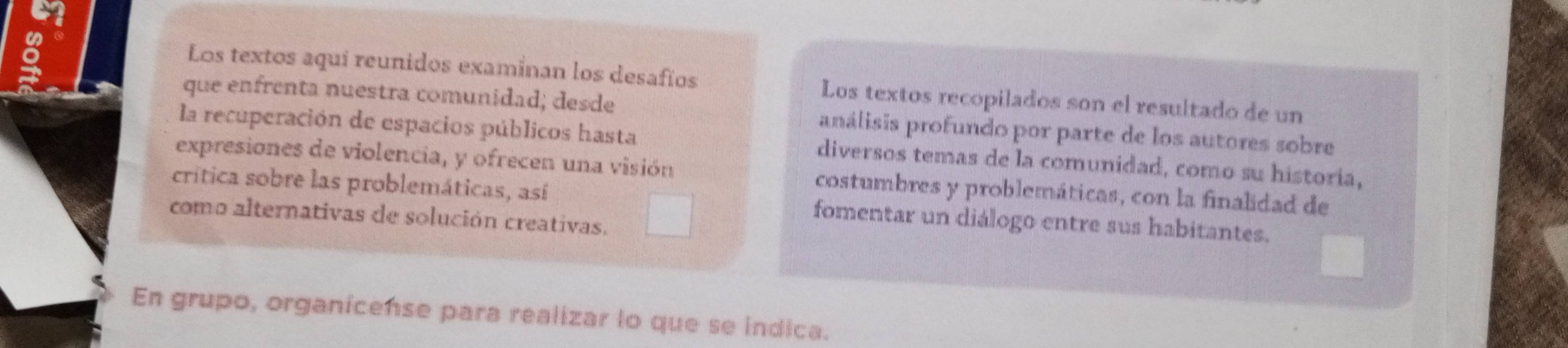 Los textos aquí reunidos examinan los desafíos Los textos recopilados son el resultado de un 
que enfrenta nuestra comunidad; desde análisis profundo por parte de los autores sobre 
la recuperación de espacios públicos hasta diversos temas de la comunidad, como su historia, 
expresiones de violencia, y ofrecen una visión costumbres y problemáticas, con la finalidad de 
crítica sobre las problemáticas, así fomentar un diálogo entre sus habitantes. 
como alternativas de solución creativas. 
En grupo, organicense para realizar lo que se indica.