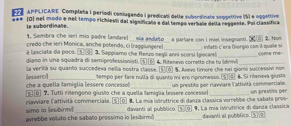 APPLICARE Completa i periodi coniugando i predicati delle subordinate soggettive (S) e oggettive 
(0) nel modo e nel tempo richiesti dal significato e dal tempo verbale della reggente. Poi classifica 
le subordinate. 
1. Sembra che ieri mio padre (andare) _ sia andato a parlare con i miei insegnanti. ¤ 2. Non 
credo che ieri Monica, anche potendo, cì (raggiungere)_ 
: infatti c’era Giorgio con il quale si 
è lasciata da poco. S ⓪ 3. Sappiamo che Renzo negli anni scorsi (giocare) _come me- 
diano in una squadra di semiprofessionisti. ⑤ 4. Ritenevo corretto che tu (dirmi)_ 
la verità su quanto succedeva nella nostra classe. ⑤〖 5. Avevo timore che nei giorni successivi non 
(esserci) _tempo per fare nulla di quanto mi ero ripromesso. ⑤ @ 6. Si riteneva giusto 
che a quella famiglia (essere concesso) _un prestito per riavviare l'attività commerciale. 
s 7. Tutti ritengono giusto che a quella famiglia (essere concesso)_ 
un prestito per 
riavviare l'attività commerciale. [S][0] 8. La mia istruttrice di danza classica vorrebbe che sabato pros- 
simo io (esibirmi) _davanti al pubblico. ⑤⑩ 9. La mia istruttrice di danza classica 
avrebbe voluto che sabato prossimo io (esibirmi) _davanti al pubblico. S 0