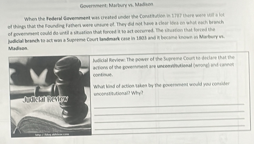 Government: Marbury vs. Madison 
When the Federal Government was created under the Constitution in 1787 there were still a lot 
of things that the Founding Fathers were unsure of. They did not have a clear idea on what each branch 
of government could do until a situation that forced it to act occurred. The situation that forced the 
judicial branch to act was a Supreme Court landmark case in 1803 and it became known as Marbury vs. 
Madison. 
udicial Review: The power of the Supreme Court to declare that the 
actions of the government are unconstitutional (wrong) and cannot 
ontinue. 
What kind of action taken by the government would you consider 
_ 
unconstitutional? Why? 
_ 
_ 
_