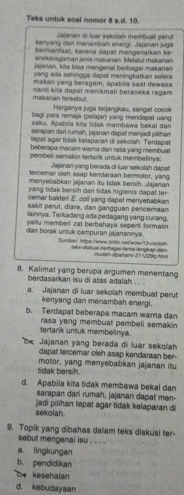 Teks untuk soal nomor 8 s.d. 10.
Jajanan di luar sekolah membuat perut
kenyang dan menambah energi. Jajanan juga
bermanfaat, karena dapat mengenalkan ke-
anekaragaman jenis makanan. Melalui makanan
jajanan, kita bisa mengenal berbagai makanan
yang ada sehingga dapat meningkatkan selera
makan yang beragam, apabila saat dewasa
nanti kita dapat menikmati beraneka ragam
makanan tersebut.
Harganya juga terjangkau, sangat cocok
bagi para remaja (pelajar) yang mendapat uang
saku. Apabila kita tidak membawa bekal dan
sarapan dari rumah, jajanan dapat menjadi pilihan
tepat agar tidak kelaparan di sekolah. Terdapat
beberapa macam warna dan rasa yang membuat
pembeli semakin tertarik untuk membelinya.
Jajanan yang berada di luar sekolah dapat
tercemar oleh asap kendaraan bermotor, yang
menyebabkan jajanan itu tidak bersih. Jajanan
yang tidak bersih dan tidak higienis dapat ter-
cemar bakteri E. coli yang dapat menyebabkan
sakit perut, diare, dan gangguan pencernaan
lainnya. Terkadang ada pedagang yang curang,
yaitu memberi zat berbahaya seperti formalin
dan borak untuk campuran jajanannya.
Sumber: https://www.brilio.net/wow/13-contoh-
teks-diskusi-berbagai-tema-lengkap-dan-
mudah-dipahami-211229q.html
8. Kalimat yang berupa argumen menentang
berdasarkan isu di atas adalah . . .
a. Jajanan di luar sekolah membuat perut
kenyang dan menambah energi.
b. Terdapat beberapa macam warna dan
rasa yang membuat pembeli semakin
tertarik untuk membelinya.
c. Jajanan yang berada di luar sekolah
dapat tercemar oleh asap kendaraan ber-
motor, yang menyebabkan jajanan itu
tidak bersih.
d. Apabila kita tidak membawa bekal dan
sarapan dari rumah, jajanan dapat men-
jadi pilihan tepat agar tidak kelaparan di
sekolah.
9. Topik yang dibahas dalam teks diskusi ter-
sebut mengenai isu . . . .
a. lingkungan
b. pendidikan
c kesehatan
d. kebudayaan