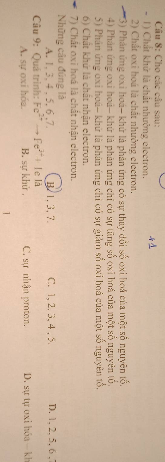 Cho các câu sau:
- 1) Chất khứ là chất nhường electron.
2) Chất oxi hoá là chất nhường electron.
(3) Phản ứng oxi hoá- khử là phản ứng có sự thay đổi số oxi hoá của một số nguyên tố.
4) Phản ứng oxi hoá- khử là phản ứng chỉ có sự tăng số oxi hoá của một số nguyên tố.
5) Phản ứng oxi hoá- khử là phản ứng chỉ có sự giảm số oxi hoá của một số nguyên tố.
6) Chất khứ là chất nhận electron.
7) Chất oxi hoá là chất nhận electron.
Nững câu đúng là
A. 1, 3, 4 , 5, 6 , 7. B. 1, 3, 7. C. 1, 2, 3, 4 , 5. D. 1, 2, 5, 6 ,
Câu 9: Quá trình: Fe^(2+)to Fe^(3+)+1 e là
A. sự oxí hóa. B. sự khử . C. sự nhận proton. D. sự tự oxi hóa - kh