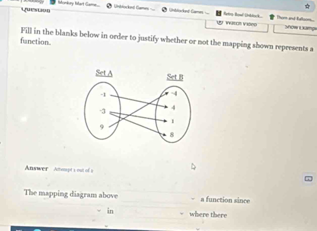 noology Monkey Mart Game... Unblocked Games Unblocked Games Retro Bowl Unblock... 
Question Watch Video 
Thorn and Balloons... 
Snow Exampi 
Fill in the blanks below in order to justify whether or not the mapping shown represents a 
function. 
Answer Attempt a out of 2 
The mapping diagram above a function since 
in where there