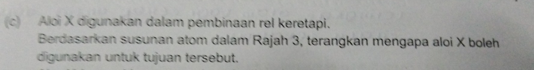 Aloi X digunakan dalam pembinaan rel keretapi. 
Berdasarkan susunan atom dalam Rajah 3, terangkan mengapa aloi X boleh 
digunakan untuk tujuan tersebut.