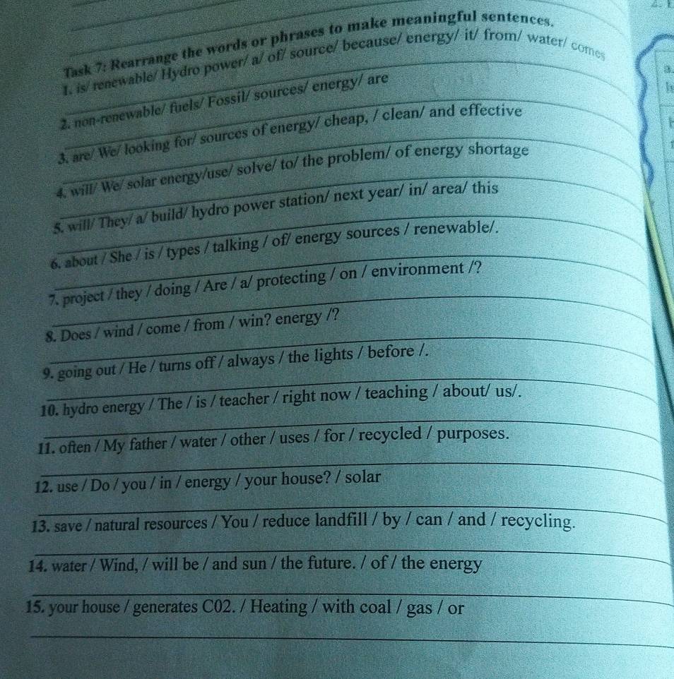 Task 7: Rearrange the words or phrases to make meaningful sentences 
1. is/ renewable/ Hydro power/ a/ of/ source/ because/ energy/ it/ from/ water/ comes 
a. 
2. non-renewable/ fuels/ Fossil/ sources/ energy/ are 
h 
3. are/ We/ looking for/ sources of energy/ cheap, / clean/ and effective 
4. will/ We/ solar energy/use/ solve/ to/ the problem/ of energy shortage 
5. will/ They/ a/build/ hydro power station/ next year/ in/ area/ this 
6. about / She / is / types / talking / of/ energy sources / renewable/. 
_ 
7. project / they / doing / Are / a/ protecting / on / environment /? 
_ 
8. Does / wind / come / from / win? energy /? 
_ 
9. going out / He / turns off / always / the lights / before /. 
_ 
10. hydro energy / The / is / teacher / right now / teaching / about/ us/. 
11. often / My father / water / other / uses / for / recycled / purposes. 
_ 
_ 
12. use / Do / you / in / energy / your house? / solar 
_ 
_ 
13. save / natural resources / You / reduce landfill / by / can / and / recycling. 
_ 
_ 
14. water / Wind, / will be / and sun / the future. / of / the energy 
_ 
15. your house / generates C02. / Heating / with coal / gas / or 
_ 
_