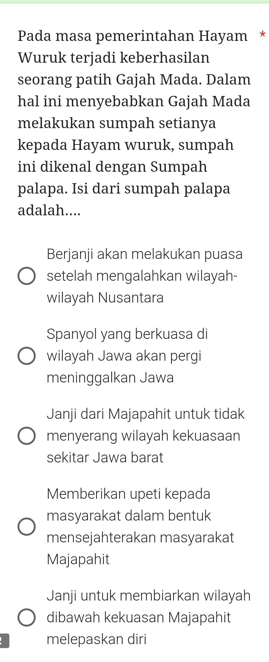 Pada masa pemerintahan Hayam *
Wuruk terjadi keberhasilan
seorang patih Gajah Mada. Dalam
hal ini menyebabkan Gajah Mada
melakukan sumpah setianya
kepada Hayam wuruk, sumpah
ini dikenal dengan Sumpah
palapa. Isi dari sumpah palapa
adalah....
Berjanji akan melakukan puasa
setelah mengalahkan wilayah-
wilayah Nusantara
Spanyol yang berkuasa di
wilayah Jawa akan pergi
meninggalkan Jawa
Janji dari Majapahit untuk tidak
menyerang wilayah kekuasaan
sekitar Jawa barat
Memberikan upeti kepada
masyarakat dalam bentuk
mensejahterakan masyarakat
Majapahit
Janji untuk membiarkan wilayah
dibawah kekuasan Majapahit
melepaskan diri