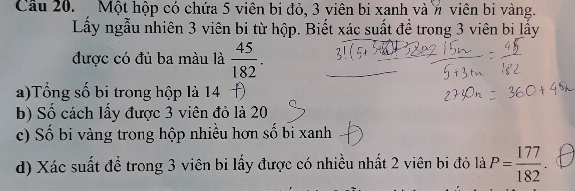 Một hộp có chứa 5 viên bi đỏ, 3 viên bi xanh và n viên bi vàng. 
Lấy ngẫu nhiên 3 viên bi từ hộp. Biết xác suất để trong 3 viên bi lấy 
được có đủ ba màu là  45/182 . 
a)Tổng số bi trong hộp là 14 
b) Số cách lấy được 3 viên đỏ là 20
c) Số bi vàng trong hộp nhiều hơn số bi xanh 
d) Xác suất để trong 3 viên bi lấy được có nhiều nhất 2 viên bi đỏ là P= 177/182 .