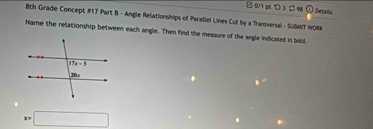 つ 3 $98 ① Details
8th Grade Concept #17 Part B - Angle Relationships of Parallel Lines Cut by a Transversal - SUBMIT WORK
Name the relationship between each angle. Then find the measure of the angle indicated in bold.
x=□