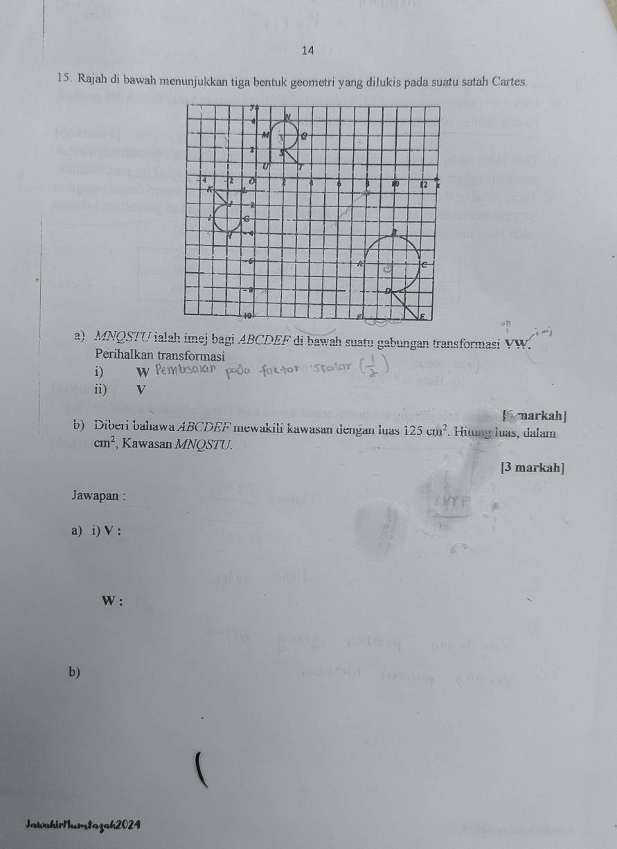 14 
15. Rajah di bawah menunjukkan tiga bentuk geometri yang dilukis pada suatu satah Cartes. 
a) MNQSTU ialah imej bagi ABCDEF di bawah suatu gabungan transformasi VW. 
Perihalkan transformasi 
i) 
ii) V
[6markah] 
b) Diberi bahawa ABCDEF mewakili kawasan dengan luas 125cm^2. Hitung luas, dalam
cm^2 , Kawasan MNQSTU. 
[3 markah] 
Jawapan : 
a) i) V : 
W : 
b) 
Jawahirlumtazah2024