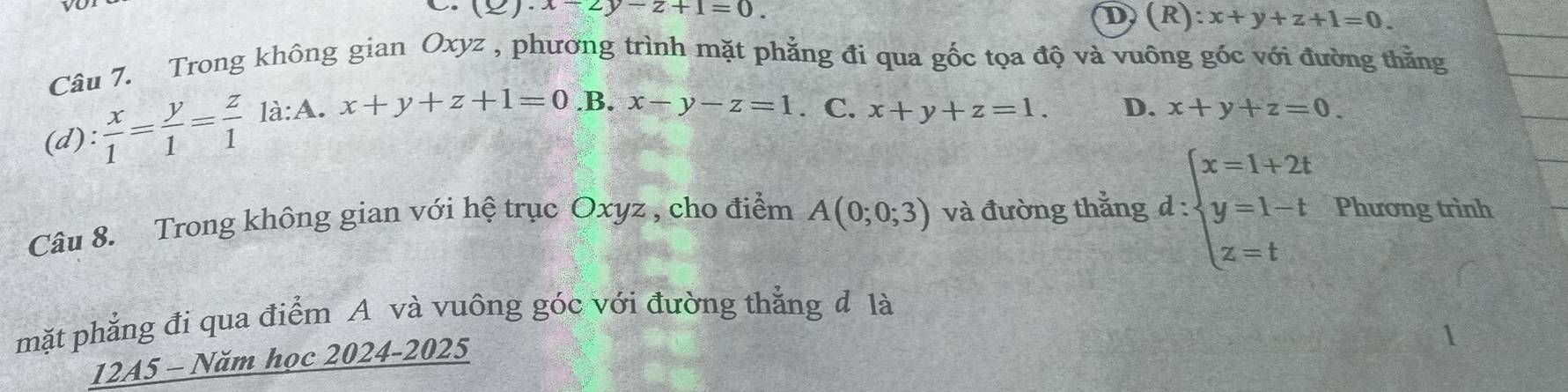 (Q)· x-2y-z+1=0.
D (R):x+y+z+1=0. 
Câu 7. Trong không gian Oxyz , phương trình mặt phẳng đi qua gốc tọa độ và vuông góc với đường thằng
(d):  x/1 = y/1 = z/1  là:A. x+y+z+1=0 .B. x-y-z=1. C. x+y+z=1. D. x+y+z=0. 
Câu 8. Trong không gian với hệ trục Oxyz , cho điểm A(0;0;3) và đường thắng d:beginarrayl x=1+2t y=1-t z=tendarray. Phương trình
mặt phẳng đi qua điểm A và vuông góc với đường thẳng đ là
12A5 - Năm học 2024-2025