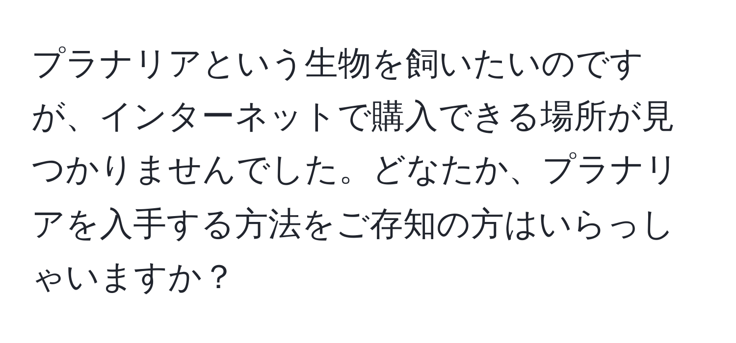 プラナリアという生物を飼いたいのですが、インターネットで購入できる場所が見つかりませんでした。どなたか、プラナリアを入手する方法をご存知の方はいらっしゃいますか？