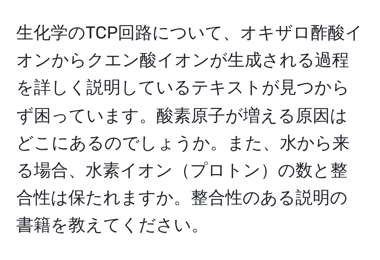 生化学のTCP回路について、オキザロ酢酸イオンからクエン酸イオンが生成される過程を詳しく説明しているテキストが見つからず困っています。酸素原子が増える原因はどこにあるのでしょうか。また、水から来る場合、水素イオンプロトンの数と整合性は保たれますか。整合性のある説明の書籍を教えてください。