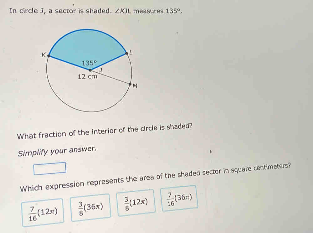 In circle J, a sector is shaded. ∠ KJL measures 135°.
What fraction of the interior of the circle is shaded?
Simplify your answer.
Which expression represents the area of the shaded sector in square centimeters?
 7/16 (12π )  3/8 (36π )  3/8 (12π )  7/16 (36π )