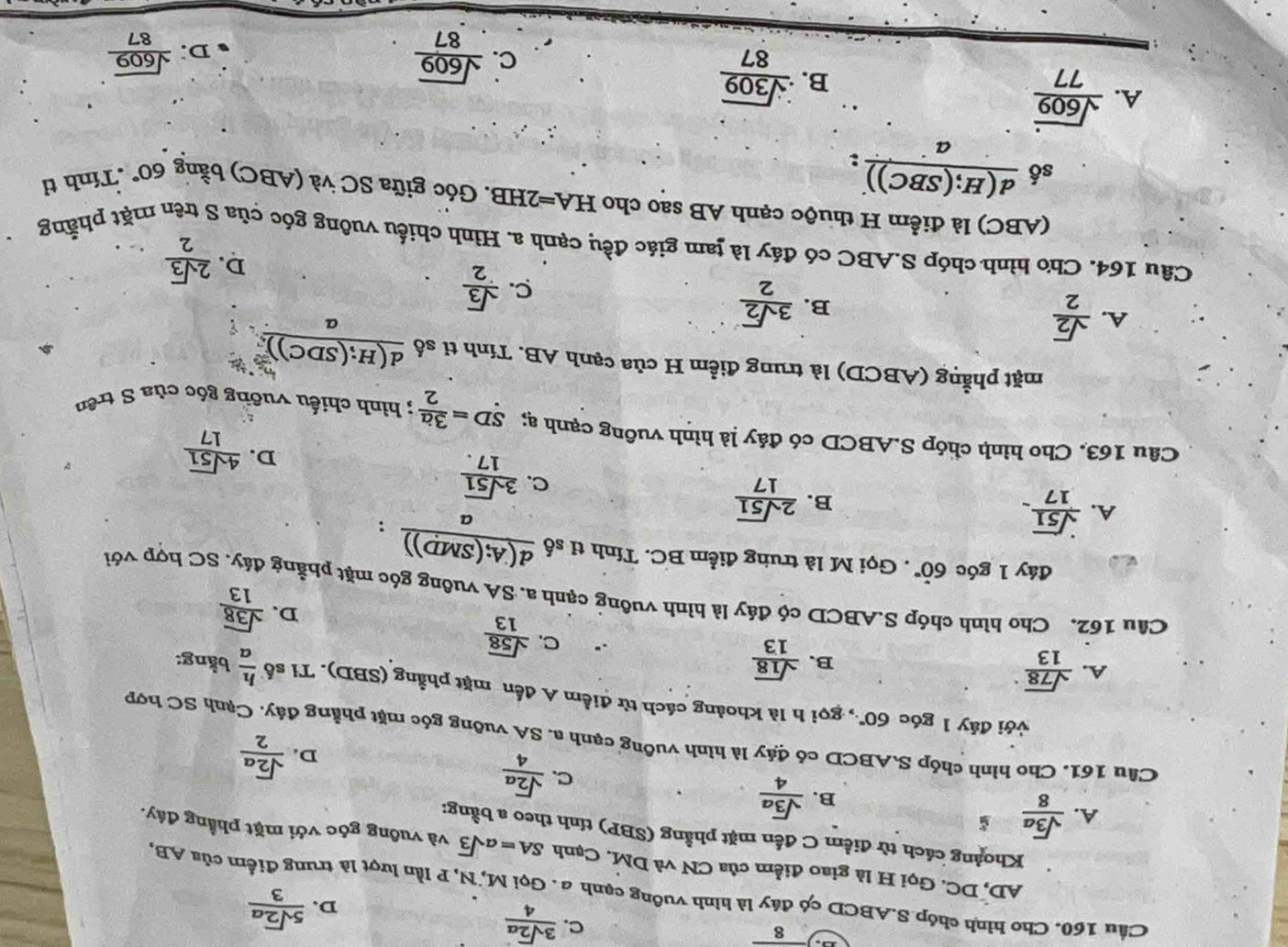 8
C.  3sqrt(2)a/4 
D.  5sqrt(2)a/3 
Cầu 160. Cho hình chóp S.ABCD có đây là hình vuỡng cạnh a. Gọi M, N, P lần lượt là trung điểm của AB,
AD, DC. Gọi H là giao điểm của CN và DM. Cạnh SA=asqrt(3) và vuỡng góc với mặt phẳng đáy.
Khoảng cách từ điểm C đến mặt phầng (SBP) tính theo a bằng:
A.  sqrt(3)a/8 
B.  sqrt(3)a/4 
C.  sqrt(2)a/4 
D.  sqrt(2)a/2 
Cầu 161. Cho hình chóp SABCD có đáy là hình vuỡng cạnh a. SA vuỡng góc mặt phẳng đây. Cạnh SC hợp
với đảy 1 góc 60° *gọi h là khoảng cách từ điểm A đến mặt phẳng (SBD). Tỉ số
A.  sqrt(78)/13   h/a  bằng:
B.  sqrt(18)/13 
C.  sqrt(58)/13 
D.  sqrt(38)/13 
Câu 162. Cho hình chóp S.ABCD có đáy là hình vuông cạnh a. SA vuông góc mặt phẳng đáy, SC hợp với
đáy 1 góc 60°. Gọi M là trung điểm BC. Tính tỉ số  d(A;(SMD))/a  :
A.  sqrt(51)/17 .
B.  2sqrt(51)/17 
C.  3sqrt(51)/17. 
D.  4sqrt(51)/17 
Câu 163. Cho hình chóp S.ABCD có đảy là hình vuông cạnh ạ; SD= 3a/2 ; hình chiếu vuỡng góc của S trên
mặt phẳng (ABCD) là trung điểm H của cạnh AB. Tính tỉ số frac d(H;(SDC))](SD
B.  3sqrt(2)/2 
A.  sqrt(2)/2  C.  sqrt(3)/2 
D.  2sqrt(3)/2 
Câu 164. Cho hình chóp S.ABC có đáy là tam giác đều cạnh a. Hình chiếu vuông góc của S trên mặt phẳng
(ABC) là điểm H thuộc cạnh AB sao cho I HA=2HB 1. Góc giữa SC và (ABC) bằng 60° .Tính tỉ
số  d(H;(SBC))/a  :
A.  sqrt(609)/77 
B.  sqrt(309)/87 
C.  sqrt(609)/87   sqrt(609)/87 
D: