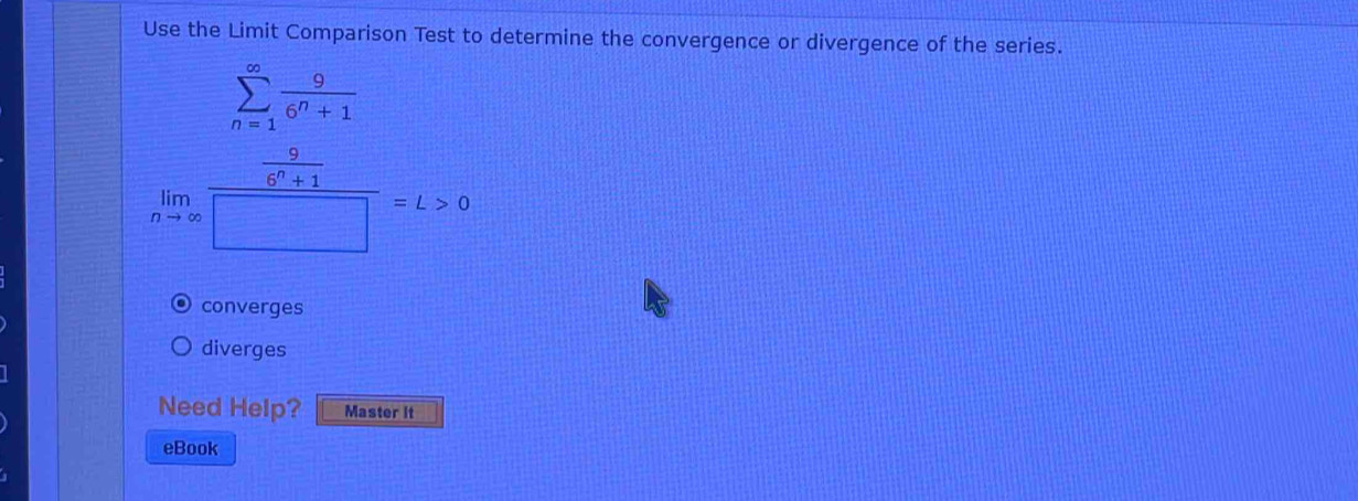 Use the Limit Comparison Test to determine the convergence or divergence of the series.
sumlimits _(n=1)^(∈fty) 9/6^n+1 
limlimits _nto ∈fty frac  9/6^n+1 □ =L>0
converges
diverges
Need Help? Master It
eBook