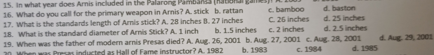 In what year does Arnis included in the Palarong Pambansa (nationargames). A
16. What do you call for the primary weapon in Arnis? A. stick b. rattan c. bamboo d. baston
17. What is the standards length of Arnis stick? A. 28 inches B. 27 inches C. 26 inches d. 25 inches
18. What is the standard diameter of Arnis Stick? A. 1 inch b. 1.5 inches c. 2 inches d. 2.5 inches
19. When was the father of modern arnis Presas died? A. Aug. 26, 2001 b. Aug. 27, 2001 c. Aug. 28, 2001 d. Aug. 29, 2001
20. When was Presas inducted as Hall of Fame instructor? A. 1982 b. 1983 c. 1984 d. 1985