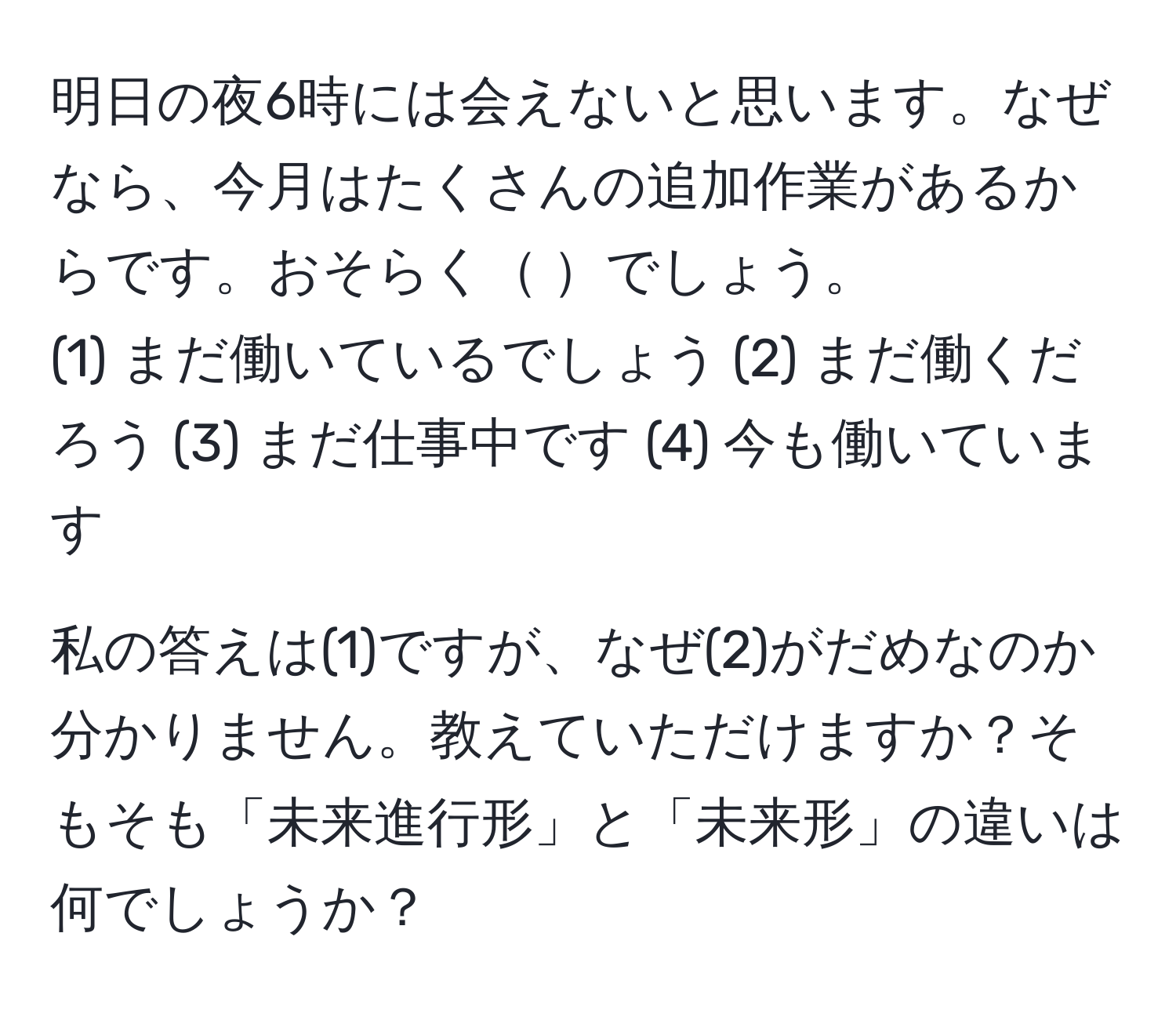 明日の夜6時には会えないと思います。なぜなら、今月はたくさんの追加作業があるからです。おそらく     でしょう。  
(1) まだ働いているでしょう (2) まだ働くだろう (3) まだ仕事中です (4) 今も働いています  

私の答えは(1)ですが、なぜ(2)がだめなのか分かりません。教えていただけますか？そもそも「未来進行形」と「未来形」の違いは何でしょうか？