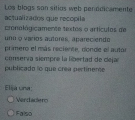 Los blogs son sitios web periódicamente
actualizados que recopila
cronológicamente textos o artículos de
uno o varios autores, apareciendo
primero el más reciente, donde el autor
conserva siempre la libertad de dejar
publicado lo que crea pertinente
Elija una;
Verdadero
Falso