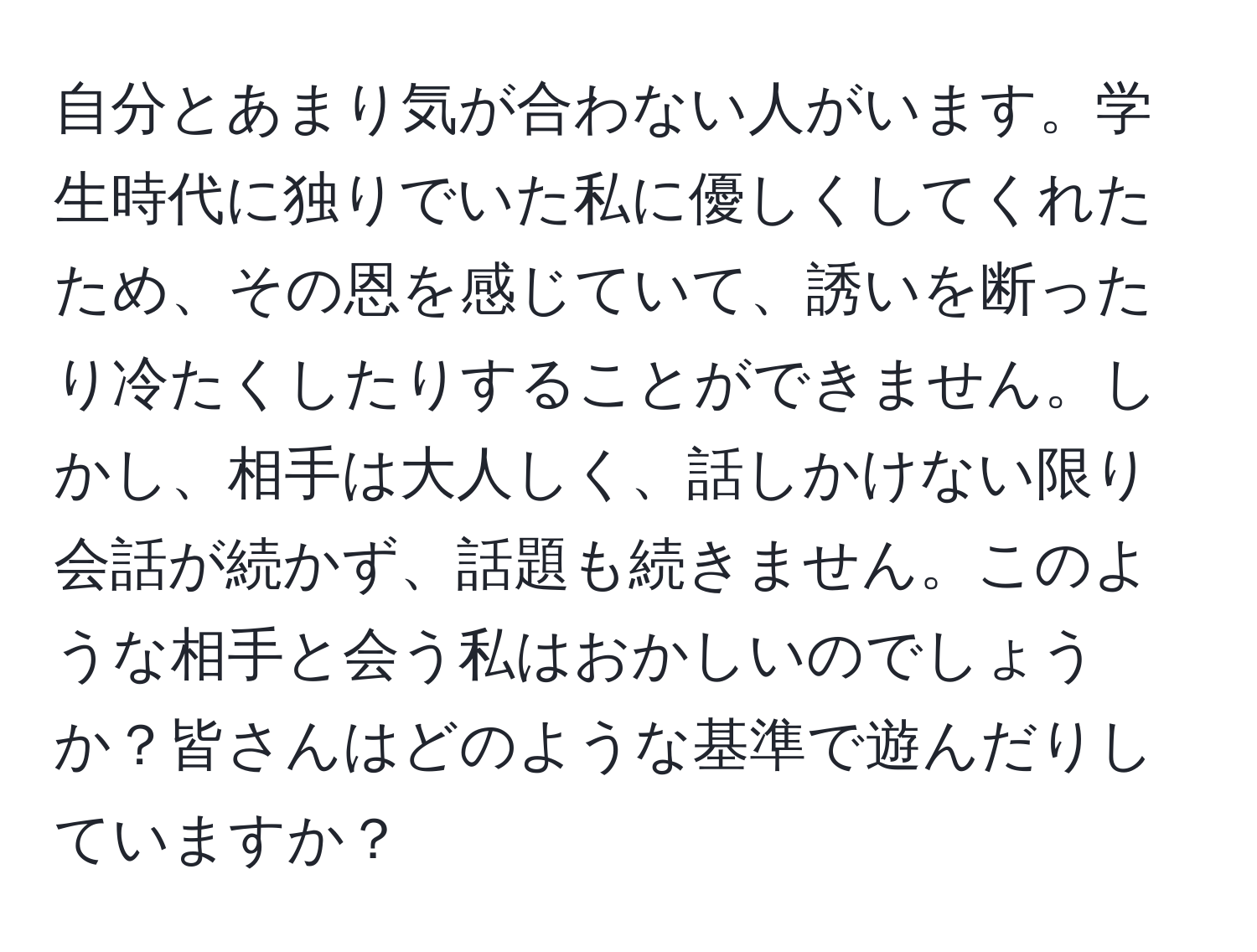 自分とあまり気が合わない人がいます。学生時代に独りでいた私に優しくしてくれたため、その恩を感じていて、誘いを断ったり冷たくしたりすることができません。しかし、相手は大人しく、話しかけない限り会話が続かず、話題も続きません。このような相手と会う私はおかしいのでしょうか？皆さんはどのような基準で遊んだりしていますか？