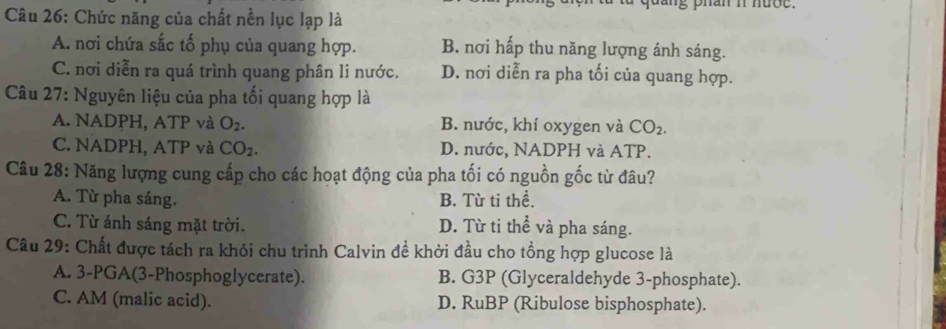 Chức năng của chất nền lục lạp là g phan n hượe .
A. nơi chứa sắc tố phụ của quang hợp. B. nơi hấp thu năng lượng ánh sáng.
C. nơi diễn ra quá trình quang phân li nước. D. nơi diễn ra pha tối của quang hợp.
Câu 27: Nguyên liệu của pha tối quang hợp là
A. NADPH, ATP và O_2. B. nước, khí oxygen và CO_2.
C. NADPH, ATP và CO_2. D. nước, NADPH và ATP.
Câu 28: Năng lượng cung cấp cho các hoạt động của pha tối có nguồn gốc từ đâu?
A. Từ pha sáng. B. Từ ti thể.
C. Từ ánh sáng mặt trời. D. Từ ti thể và pha sáng.
Câu 29: Chất được tách ra khỏi chu trình Calvin đề khởi đầu cho tổng hợp glucose là
A. 3-PGA(3-Phosphoglycerate). B. G3P (Glyceraldehyde 3 -phosphate).
C. AM (malic acid). D. RuBP (Ribulose bisphosphate).