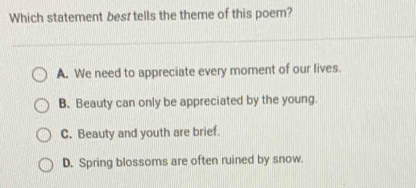 Which statement besr tells the theme of this poem?
A. We need to appreciate every moment of our lives.
B. Beauty can only be appreciated by the young.
C. Beauty and youth are brief.
D. Spring blossoms are often ruined by snow.