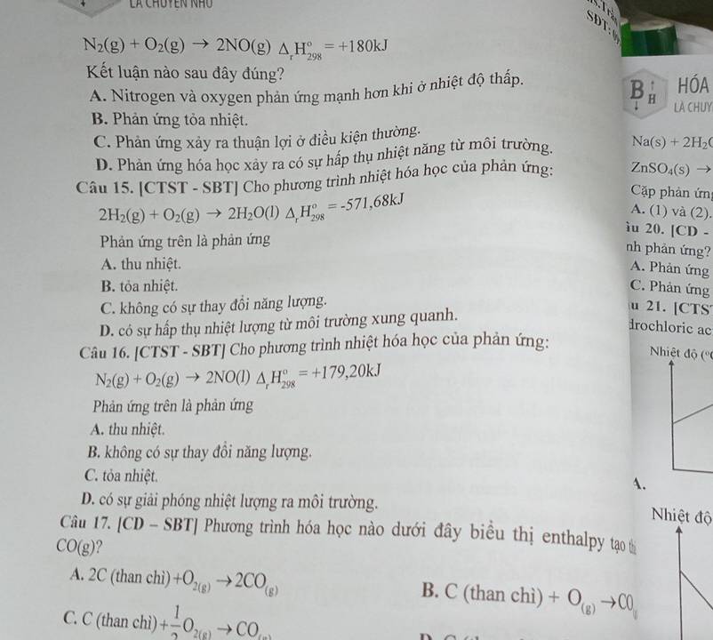 là Chúyên nhu
SDi:6
N_2(g)+O_2(g)to 2NO(g)△ _rH_(298)°=+180kJ

Kết luận nào sau đây đúng?
Bà
A. Nitrogen và oxygen phản ứng mạnh hơn khi ở nhiệt độ thấp. HÓA
LA CHUY
B. Phản ứng tỏa nhiệt.
C. Phản ứng xảy ra thuận lợi ở điều kiện thường.
D. Phản ứng hóa học xảy ra có sự hấp thụ nhiệt năng từ môi trường. Na(s)+2H_2(
Câu 15. |CTST T - SBT| Cho phương trình nhiệt hóa học của phản ứng: ZnSO_4(s) -
2H_2(g)+O_2(g)to 2H_2O(l)△ _rH_(298)°=-571,68kJ
Cặp phản ứn
A. (1) và (2).
ìu 20. [CD-
Phản ứng trên là phản ứng
nh phản ứng?
A. thu nhiệt.
A. Phản ứng
B. tỏa nhiệt. C. Phản ứng
C. không có sự thay đổi năng lượng.
D. có sự hấp thụ nhiệt lượng từ môi trường xung quanh.
u 21. [CTS
drochloric ac
Câu 1 6.[CTS r - S BT Cho phương trình nhiệt hóa học của phản ứng:
Nhiệt độ (''
N_2(g)+O_2(g)to 2NO(l)△ _rH_(298)°=+179,20kJ
Phản ứng trên là phản ứng
A. thu nhiệt.
B. không có sự thay đổi năng lượng.
C. tỏa nhiệt. A.
D. có sự giải phóng nhiệt lượng ra môi trường.
Nhiệt độ
Câu 17.[CD-SBT] Phương trình hóa học nào dưới đây biểu thị enthalpy tạo
CO(g)
A. 2C(thanchi) +O_2(g)to 2CO_(g) B. C (t 11a11 ch +O_(g)to C0_u
C. C(thanchi)+ 1/2 O_2(g)to CO_....)