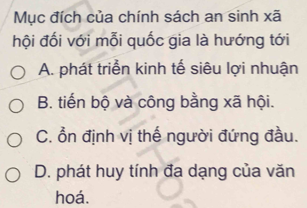 Mục đích của chính sách an sinh xã
hội đối với mỗi quốc gia là hướng tới
A. phát triển kinh tế siêu lợi nhuận
B. tiến bộ và công bằng xã hội.
C. ổn định vị thế người đứng đầu.
D. phát huy tính đa dạng của văn
hoá.