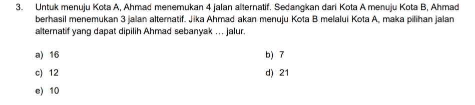 Untuk menuju Kota A, Ahmad menemukan 4 jalan alternatif. Sedangkan dari Kota A menuju Kota B, Ahmad
berhasil menemukan 3 jalan alternatif. Jika Ahmad akan menuju Kota B melalui Kota A, maka pilihan jalan
alternatif yang dapat dipilih Ahmad sebanyak ….. jalur.
a) 16 b 7
c) 12 d) 21
e) 10