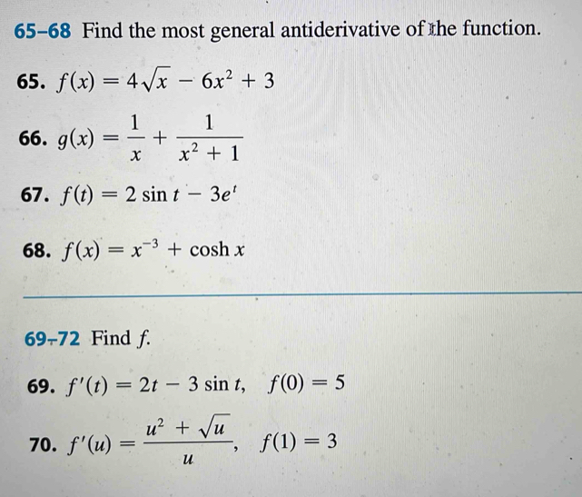 65-68 Find the most general antiderivative of the function. 
65. f(x)=4sqrt(x)-6x^2+3
66. g(x)= 1/x + 1/x^2+1 
67. f(t)=2sin t-3e^t
68. f(x)=x^(-3)+cos hx
69-72 Find f. 
69. f'(t)=2t-3sin t, f(0)=5
70. f'(u)= (u^2+sqrt(u))/u , f(1)=3