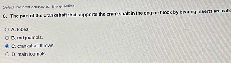 Select the best answer for the question.
6. The part of the crankshaft that supports the crankshaft in the engine block by bearing inserts are calle
A. lobes.
B. rod journals.
C. crankshaft throws.
D. main journals.