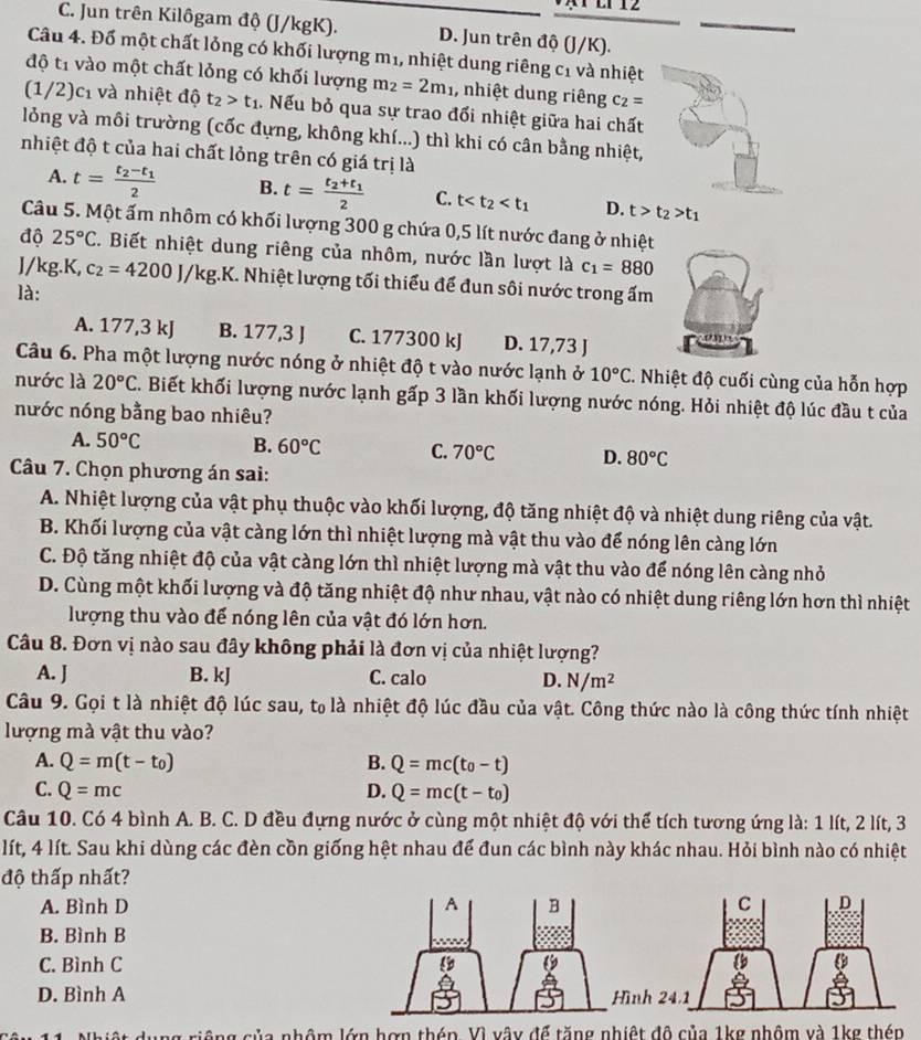 C. Jun trên Kilôgam độ (J/kgK). D. Jun trên độ (J/K).
Câu 4. Đổ một chất lỏng có khối lượng m1, nhiệt dung riêng c_1 và nhiệt
độ t1 vào một chất lỏng có khối lượng m_2=2m_1 , nhiệt dung riêng c_2=
(1/2) C1 1 và nhiệt đô t_2>t_1. Nếu bỏ qua sự trao đổi nhiệt giữa hai chất
lỏng và môi trường (cốc đựng, không khí...) thì khi có cân bằng nhiệt,
nhiệt độ t của hai chất lỏng trên có giá trị là
A. t=frac t_2-t_12 B. t=frac t_2+t_12 C. t D. t>t_2>t_1
Câu 5. Một ấm nhôm có khối lượng 300 g chứa 0,5 lít nước đang ở nhiệt
độ 25°C. Biết nhiệt dung riêng của nhôm, nước lần lượt là c_1=880
J/kg.K, c_2=4200J/kg. k K. Nhiệt lượng tối thiểu để đun sôi nước trong ấm
là:
A. 177,3 kJ B. 177,3 J C. 177300 kJ D. 17,73 J
Câu 6. Pha một lượng nước nóng ở nhiệt độ t vào nước lạnh ở 10°C. Nhiệt độ cuối cùng của hỗn hợp
nước là 20°C. Biết khối lượng nước lạnh gấp 3 lần khối lượng nước nóng. Hỏi nhiệt độ lúc đầu t của
nước nóng bằng bao nhiêu?
A. 50°C B. 60°C C. 70°C D. 80°C
Câu 7. Chọn phương án sai:
A. Nhiệt lượng của vật phụ thuộc vào khối lượng, độ tăng nhiệt độ và nhiệt dung riêng của vật.
B. Khối lượng của vật càng lớn thì nhiệt lượng mà vật thu vào để nóng lên càng lớn
C. Độ tăng nhiệt độ của vật càng lớn thì nhiệt lượng mà vật thu vào để nóng lên càng nhỏ
D. Cùng một khối lượng và độ tăng nhiệt độ như nhau, vật nào có nhiệt dung riêng lớn hơn thì nhiệt
lượng thu vào để nóng lên của vật đó lớn hơn.
Câu 8. Đơn vị nào sau đây không phải là đơn vị của nhiệt lượng?
A. J B. kJ C. calo D. N/m^2
Câu 9. Gọi t là nhiệt độ lúc sau, t₀ là nhiệt độ lúc đầu của vật. Công thức nào là công thức tính nhiệt
lượng mà vật thu vào?
A. Q=m(t-t_0) B. Q=mc(t_0-t)
C. Q=mc D. Q=mc(t-t_0)
Câu 10. Có 4 bình A. B. C. D đều đựng nước ở cùng một nhiệt độ với thể tích tương ứng là: 1 lít, 2 lít, 3
lít, 4 lít. Sau khi dùng các đèn cồn giống hệt nhau để đun các bình này khác nhau. Hỏi bình nào có nhiệt
độ thấp nhất?
A. Bình D 
B. Bình B
C. Bình C
D. Bình Anh
nhôm lớn hợn thép. Vì vây để tăng nhiệt đô của 1kg nhôm và 1kg thé