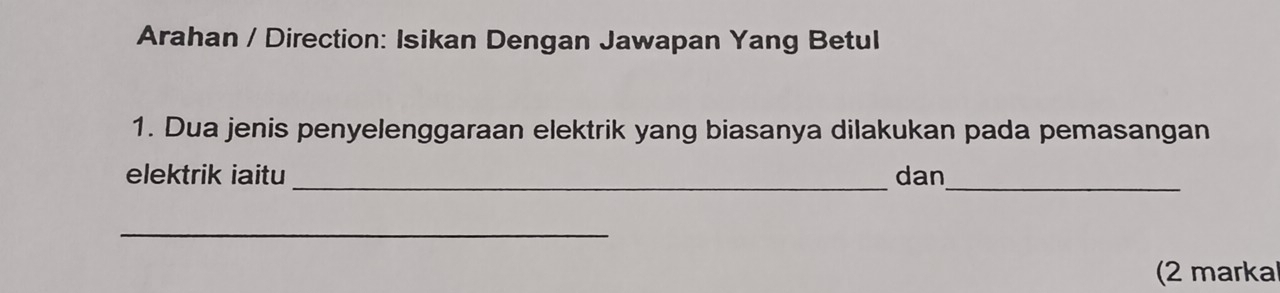 Arahan / Direction: Isikan Dengan Jawapan Yang Betul 
1. Dua jenis penyelenggaraan elektrik yang biasanya dilakukan pada pemasangan 
__ 
elektrik iaitu dan 
_ 
(2 marka