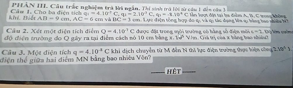 PHẢN III. Câu trắc nghiệm trả lời ngắn. Thí sinh trả lời từ cầu 1 đến câu 3 
Câu 1. Cho ba điện tích q_1=4.10^(-7) C C q_2=2.10^(-7)C, q_3=-8.10^(-8)C lần lượt đặt tại ba điểm A, B, C trong không 
khí. Biết AB=9cm, AC=6cm và BC=3cm. Lực điện tổng hợp do q1 và q2 tác dụng lên q3 bằng bao nhiều N? 
Câu 2. Xét một điện tích điểm Q=4.10^(-7)C được đặt trong môi trường có hằng số điện môi varepsilon =2. Độ lớn cuờn 
độ điện trường do Q gây ra tại điểm cách nó 10 cm bằng x.1e^5V/m. Giá trị của x bằng bao nhiều? 
Câu 3. Một điện tích q=4.10^(-8)C khi dịch chuyển từ M đến N thì lực điện trường thực hiện công 2.10^(-5)J. 
diện thế giữa hai điểm MN bằng bao nhiêu Vôn? 
Hết