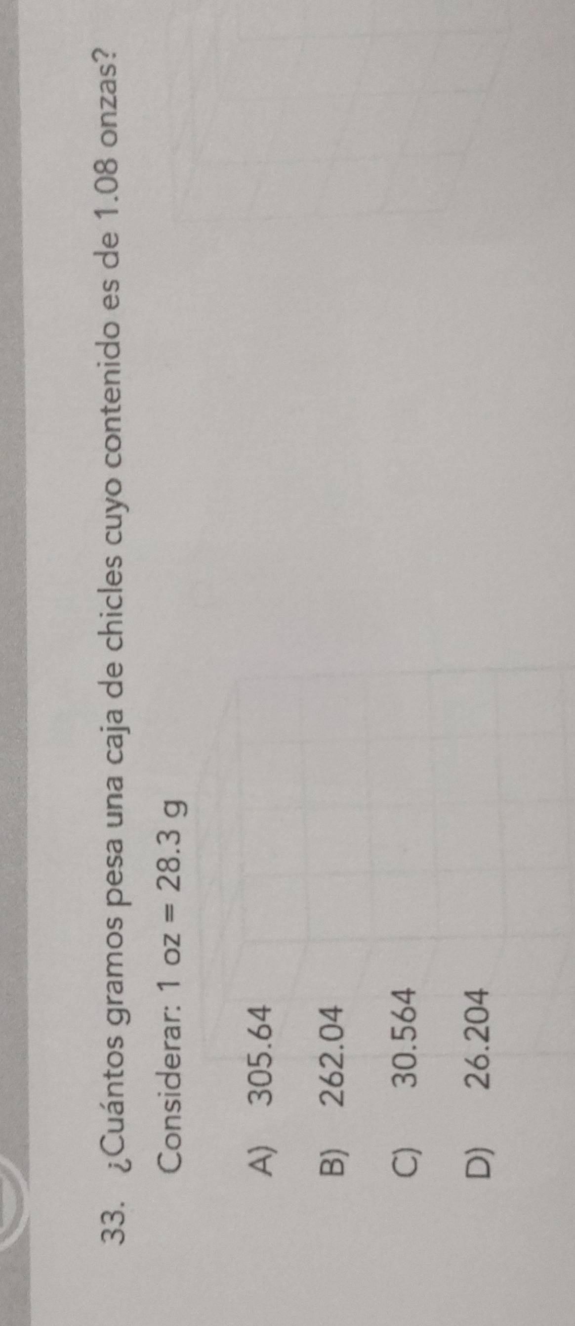 ¿Cuántos gramos pesa una caja de chicles cuyo contenido es de 1.08 onzas?
Considerar: 1oz=28.3g
A) 305.64
B) 262.04
C) 30.564
D) 26.204