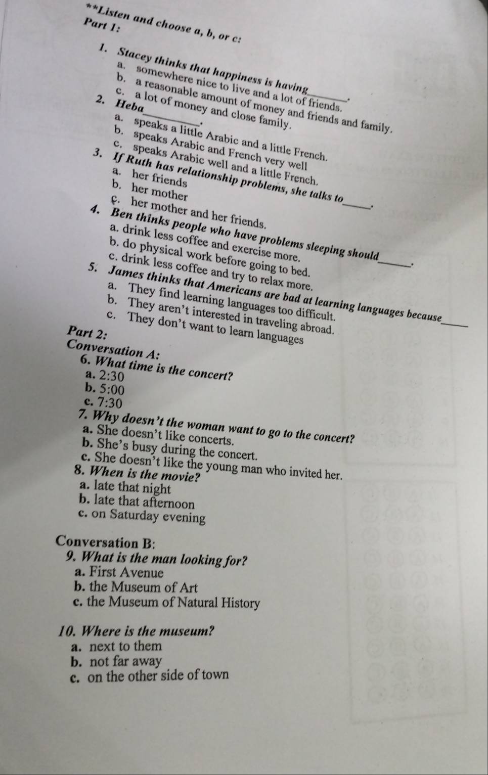 Listen and choose a, b, or c:
Part 1:
1. Stacey thinks that happiness is having_ .
a. somewhere nice to live and a lot of friends.
2. Heba
b. a reasonable amount of money and friends and family.
c. a lot of money and close family.
.
a. speaks a little Arabic and a little French.
b. speaks Arabic and French very well
c. speaks Arabic well and a little French
a. her friends
3. If Ruth has relationship problems, she talks to_ .
b. her mother
c. her mother and her friends.
4. Ben thinks people who have problems sleeping should_ .
a. drink less coffee and exercise more.
b. do physical work before going to bed.
c. drink less coffee and try to relax more.
_
5. James thinks that Americans are bad at learning languages because
a. They find learning languages too difficult.
b. They aren’t interested in traveling abroad.
c. They don’t want to learn languages
Part 2:
Conversation A:
6. What time is the concert?
a. 2:30
b. 5:00
c. 7:30
7. Why doesn’t the woman want to go to the concert?
a. She doesn’t like concerts.
b. She’s busy during the concert.
c. She doesn’t like the young man who invited her.
8. When is the movie?
a. late that night
b. late that afternoon
c. on Saturday evening
Conversation B:
9. What is the man looking for?
a. First Avenue
b. the Museum of Art
c. the Museum of Natural History
10. Where is the museum?
a. next to them
b. not far away
c. on the other side of town