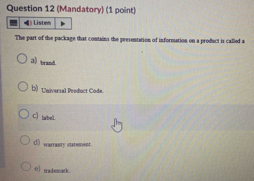 (Mandatory) (1 point)
Listen
The part of the package that contains the presentation of information on a product is called a
a) brand.
b) Universal Product Code.
C) label.
d) warranty statement.
e)trademark.