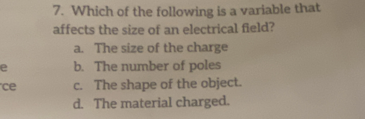 Which of the following is a variable that
affects the size of an electrical field?
a. The size of the charge
e b. The number of poles
ce c. The shape of the object.
d. The material charged.