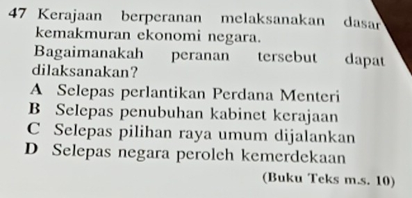 Kerajaan berperanan melaksanakan dasar
kemakmuran ekonomi negara.
Bagaimanakah peranan tersebut dapat
dilaksanakan?
A Selepas perlantikan Perdana Menteri
B Selepas penubuhan kabinet kerajaan
C Selepas pilihan raya umum dijalankan
D Selepas negara peroleh kemerdekaan
(Buku Teks m.s. 10)