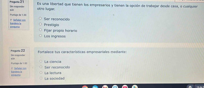 Pregunta 21 Es una libertad que tienen los empresarios y tienen la opción de trabajar desde casa, o cualquier
Sin responder otro lugar.
aún
Puntaje de 1.00
1 Señalar con Ser reconocido
bandera la
pregunta Prestigio
Fijar propio horario
Los ingresos
Pregunta 22 Fortalece tus características empresariales mediante:
Sin responder
aún
Puntaje de 1.00 La ciencia
1 Señalar con Ser reconocido
bandera la
pregunta La lectura
La sociedad
19 de f